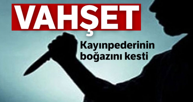 Tartıştığı kayınpederinin bıçakla boğazını kesti