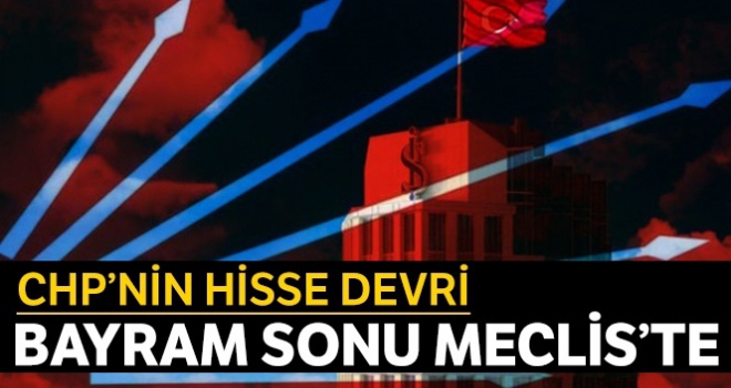 CHP'nin hisse devri bayram sonu Meclis'te