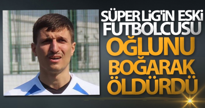 Süper Lig'in eski futbolcusu oğlunu boğarak öldürdü